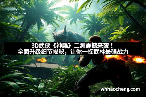 3D武侠《神雕》二测震撼来袭！全面升级细节揭秘，让你一探武林最强战力