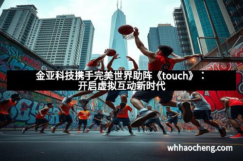 金亚科技携手完美世界助阵《touch》：开启虚拟互动新时代